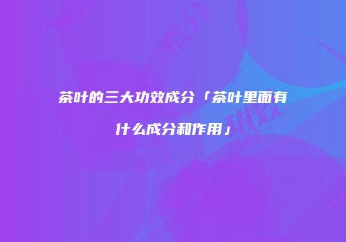 茶叶的三大功效成分「茶叶里面有什么成分和作用」