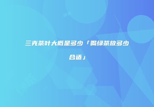 三克茶叶大概是多少「喝绿茶放多少合适」