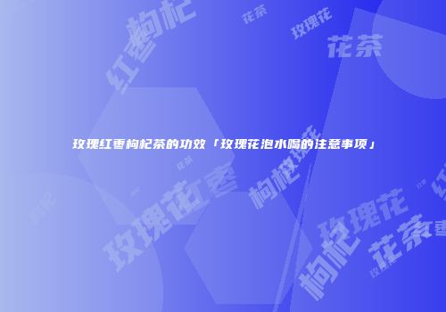 玫瑰红枣枸杞茶的功效「玫瑰花泡水喝的注意事项」