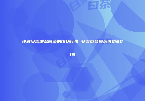 详解安吉御品白茶的市场行情_安吉御品白茶价格2015