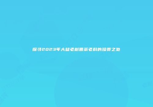 探寻2023年大益老树圆茶老料的珍贵之处