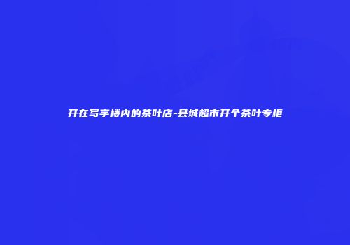 开在写字楼内的茶叶店-县城超市开个茶叶专柜