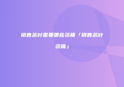 销售茶叶需要哪些资质「销售茶叶资质」