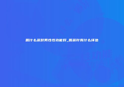 喝什么茶对男性性功能好_喝茶叶有什么坏处