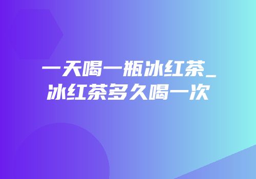 一天喝一瓶冰红茶_冰红茶多久喝一次