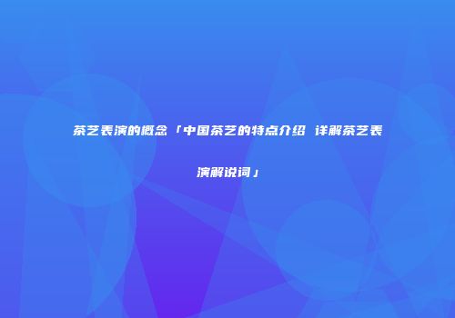 茶艺表演的概念「中国茶艺的特点介绍 详解茶艺表演解说词」
