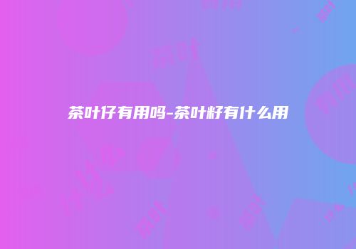 茶叶仔有用吗-茶叶籽有什么用