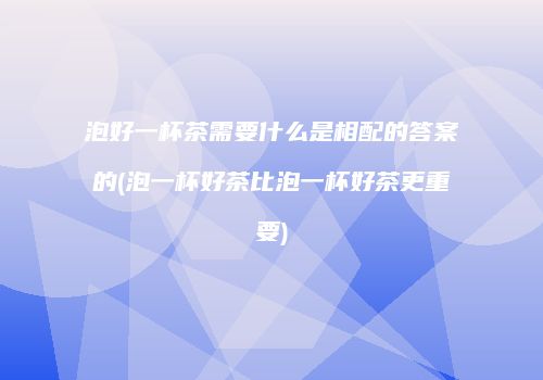 泡好一杯茶需要什么是相配的答案的(泡一杯好茶比泡一杯好茶更重要)