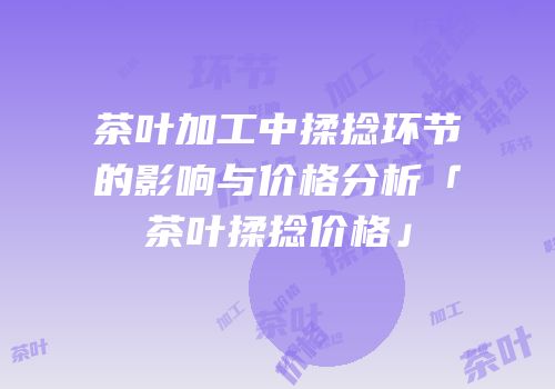 茶叶加工中揉捻环节的影响与价格分析「茶叶揉捻价格」
