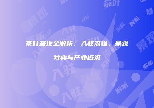 茶叶基地全解析：入驻流程、景观特典与产业概况