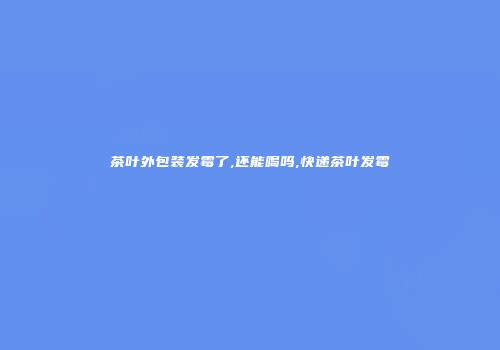 茶叶外包装发霉了,还能喝吗,快递茶叶发霉