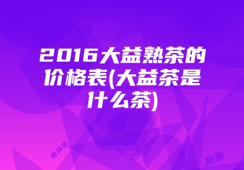 2016大益熟茶的价格表(大益茶是什么茶)