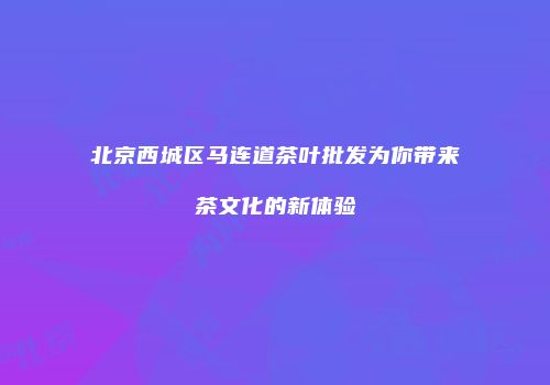 北京西城区马连道茶叶批发为你带来茶文化的新体验