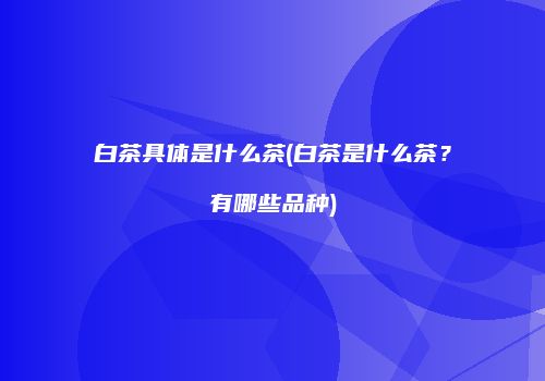 白茶具体是什么茶(白茶是什么茶？有哪些品种)