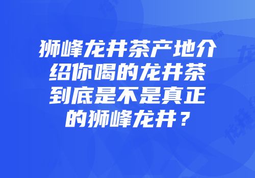 狮峰龙井茶产地介绍你喝的龙井茶到底是不是真正的狮峰龙井？