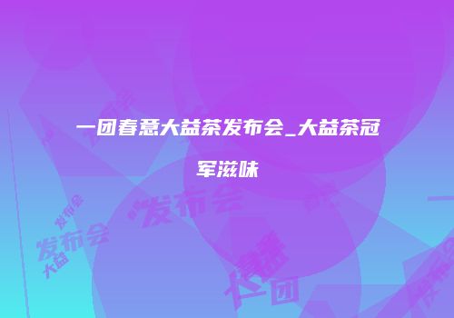 一团春意大益茶发布会_大益茶冠军滋味