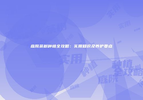庭院茶树种植全攻略：实用知识及养护要点