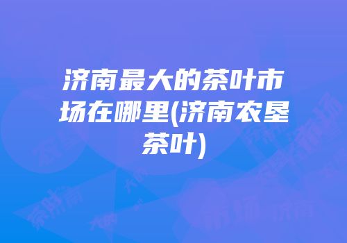 济南最大的茶叶市场在哪里(济南农垦茶叶)