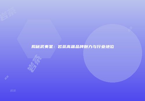 揭秘武夷星：岩茶高端品牌魅力与行业地位