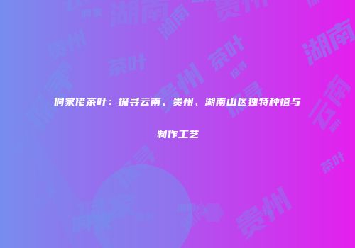 侗家佬茶叶：探寻云南、贵州、湖南山区独特种植与制作工艺