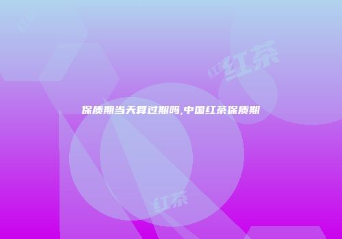 保质期当天算过期吗,中国红茶保质期