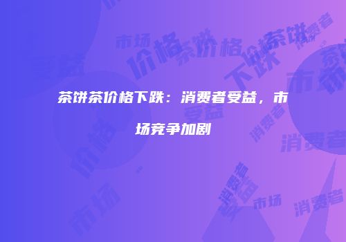茶饼茶价格下跌：消费者受益，市场竞争加剧
