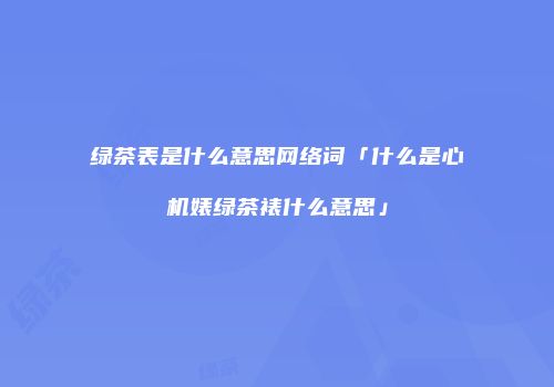 绿茶表是什么意思网络词「什么是心机婊绿茶裱什么意思」