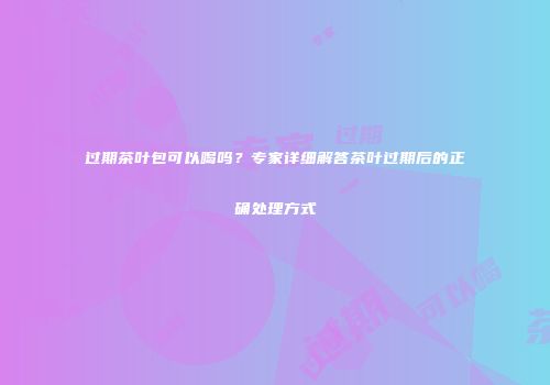 过期茶叶包可以喝吗？专家详细解答茶叶过期后的正确处理方式