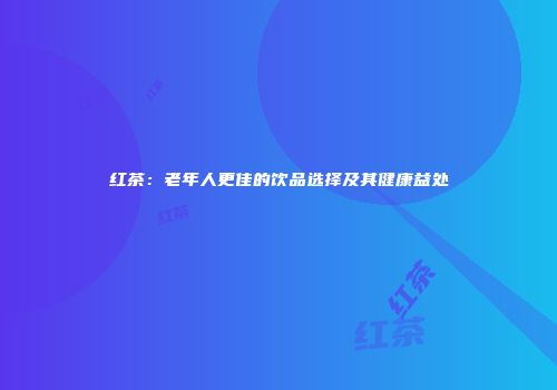 红茶：老年人更佳的饮品选择及其健康益处