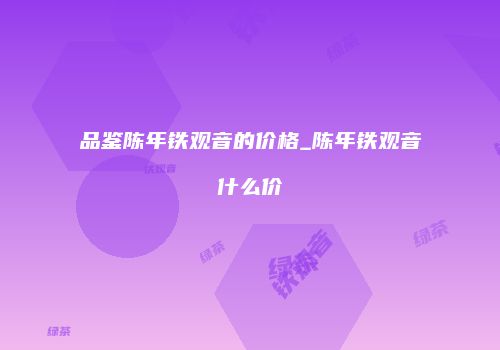 品鉴陈年铁观音的价格_陈年铁观音什么价