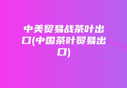 中美贸易战茶叶出口(中国茶叶贸易出口)