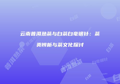 云南普洱熟茶与白茶白毫银针：茶类辨析与茶文化探讨