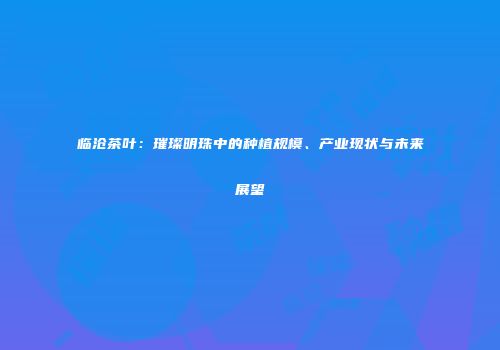 临沧茶叶：璀璨明珠中的种植规模、产业现状与未来展望