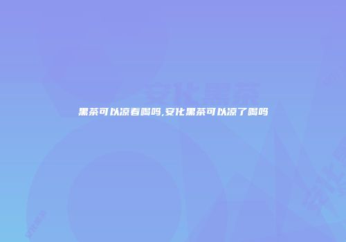 黑茶可以凉着喝吗,安化黑茶可以凉了喝吗