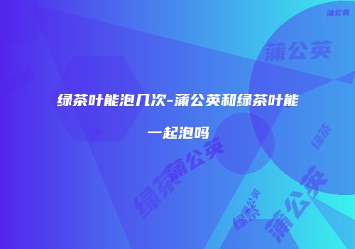 绿茶叶能泡几次-蒲公英和绿茶叶能一起泡吗