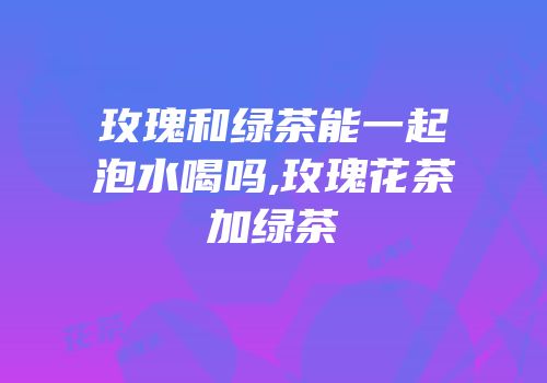 玫瑰和绿茶能一起泡水喝吗,玫瑰花茶加绿茶
