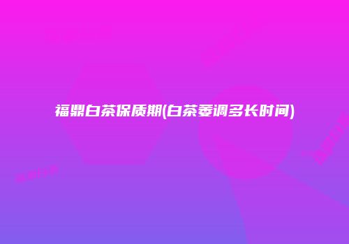 福鼎白茶保质期(白茶萎调多长时间)