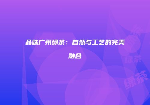 品味广州绿茶：自然与工艺的完美融合