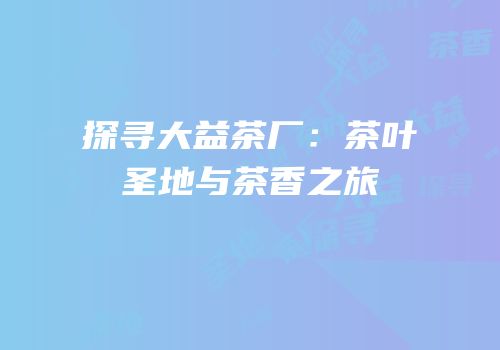 探寻大益茶厂：茶叶圣地与茶香之旅