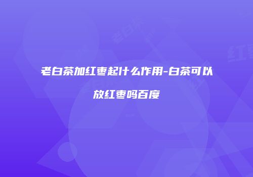 老白茶加红枣起什么作用-白茶可以放红枣吗百度