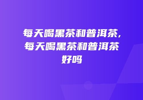 每天喝黑茶和普洱茶,每天喝黑茶和普洱茶好吗