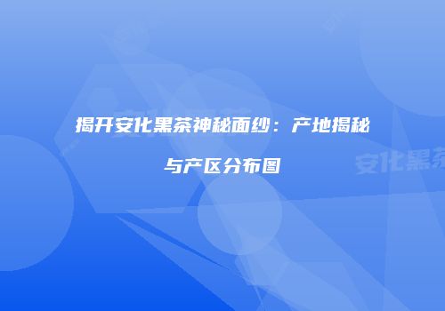 揭开安化黑茶神秘面纱：产地揭秘与产区分布图