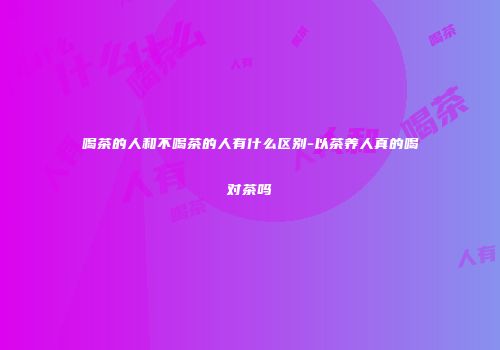 喝茶的人和不喝茶的人有什么区别-以茶养人真的喝对茶吗