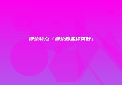 绿茶特点「绿茶哪些种类好」