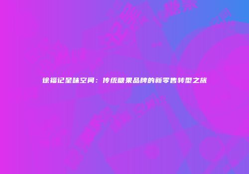 徐福记呈味空间：传统糖果品牌的新零售转型之旅