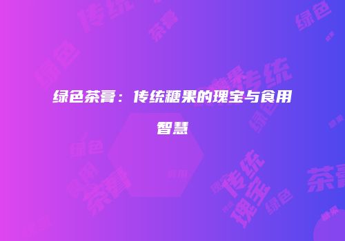 绿色茶膏：传统糖果的瑰宝与食用智慧