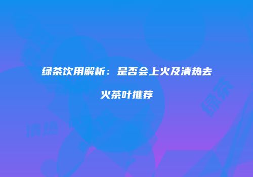 绿茶饮用解析：是否会上火及清热去火茶叶推荐