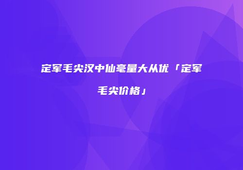 定军毛尖汉中仙毫量大从优「定军毛尖价格」