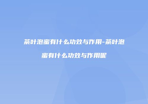 茶叶泡蜜有什么功效与作用-茶叶泡蜜有什么功效与作用呢
