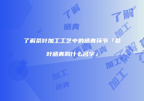 了解茶叶加工工艺中的晒青环节「茶叶晒青叫什么名字」